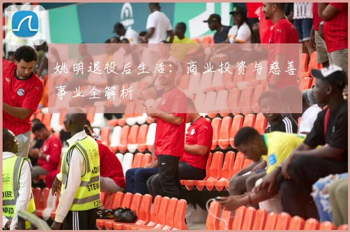 姚明退役后生活：商业投资与慈善事业全解析