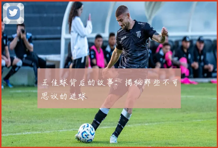 五佳球背后的故事：揭秘那些不可思议的进球