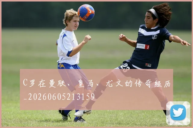 C罗在曼联、皇马、尤文的传奇经历_20260605213159