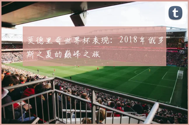 莫德里奇世界杯表现:2018年俄罗斯之夏的巅峰之旅