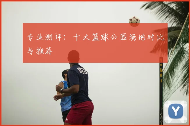 专业测评：十大篮球公园场地对比与推荐