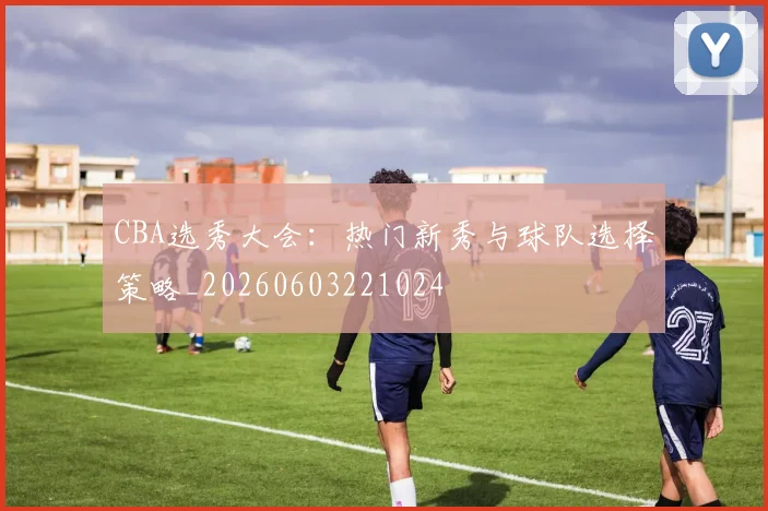 CBA选秀大会:热门新秀与球队选择策略_20260603221024
