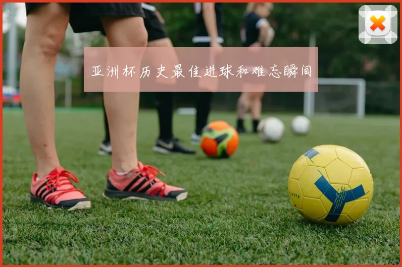 亚洲杯历史最佳进球和难忘瞬间
