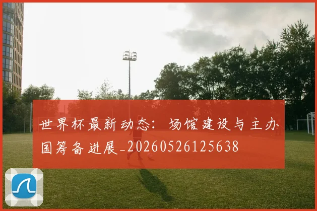 世界杯最新动态:场馆建设与主办国筹备进展_20260526125638